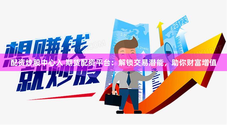 配资炒股中心入 期货配资平台：解锁交易潜能，助你财富增值