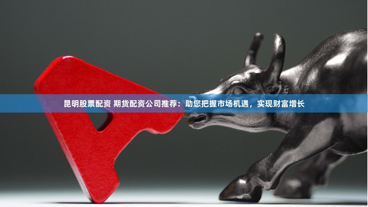 昆明股票配资 期货配资公司推荐：助您把握市场机遇，实现财富增长