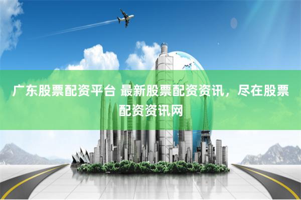 广东股票配资平台 最新股票配资资讯，尽在股票配资资讯网