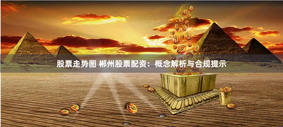 股票走势图 郴州股票配资：概念解析与合规提示