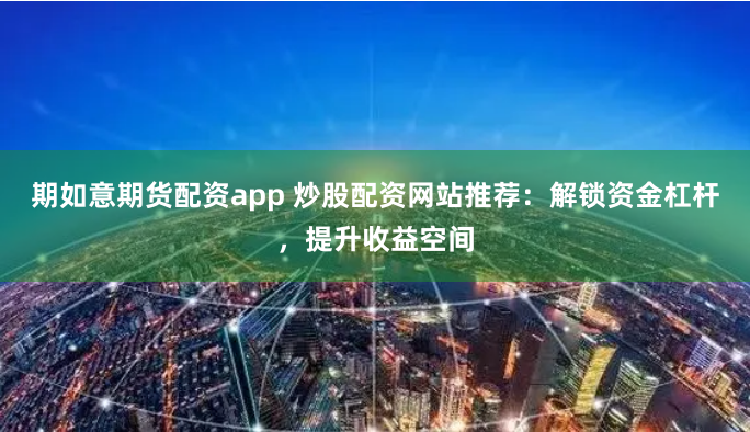 期如意期货配资app 炒股配资网站推荐：解锁资金杠杆，提升收益空间